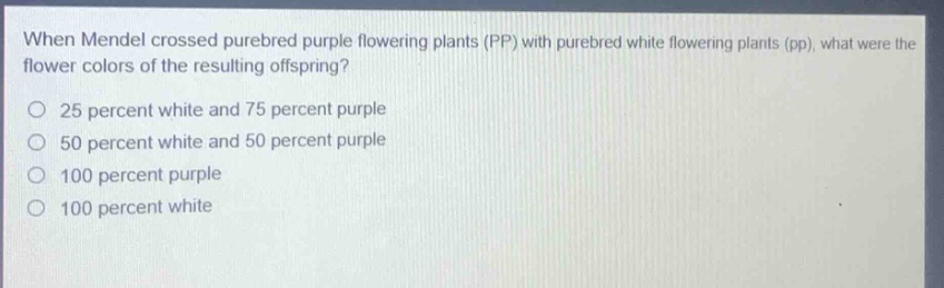 when mendel crossed purebred purple flowering plants (pp) with purebred white flowering plants (pp), what were the flower colors of the resulting offspring?\n25 percent white and 75 percent purple\n50 percent white and 50 percent purple\n100 percent purple\n100 percent white