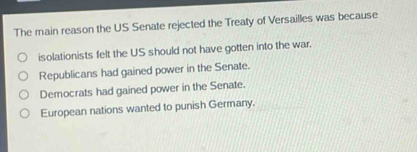 the main reason the us senate rejected the treaty of versailles was because\nisolationists felt the us should not have gotten into the war.\nrepublicans had gained power in the senate.\ndemocrats had gained power in the senate.\neuropean nations wanted to punish germany.