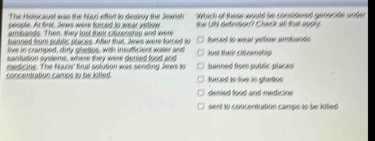 the holocaust was the nazi effort to destroy the jewish people. at first, jews were forced to wear yellow armbands. then, they lost their citizenship and were banned from public places. after that, jews were forced to live in cramped, dirty ghettos, with insufficient water and sanitation systems, where they were denied food and medicine. the nazis final solution was sending jews to concentration camps to be killed. which of these would be considered genocide under the un definition? check all that apply. forced to wear yellow armbands lost their citizenship banned from public places forced to live in ghettos denied food and medicine sent to concentration camps to be killed
