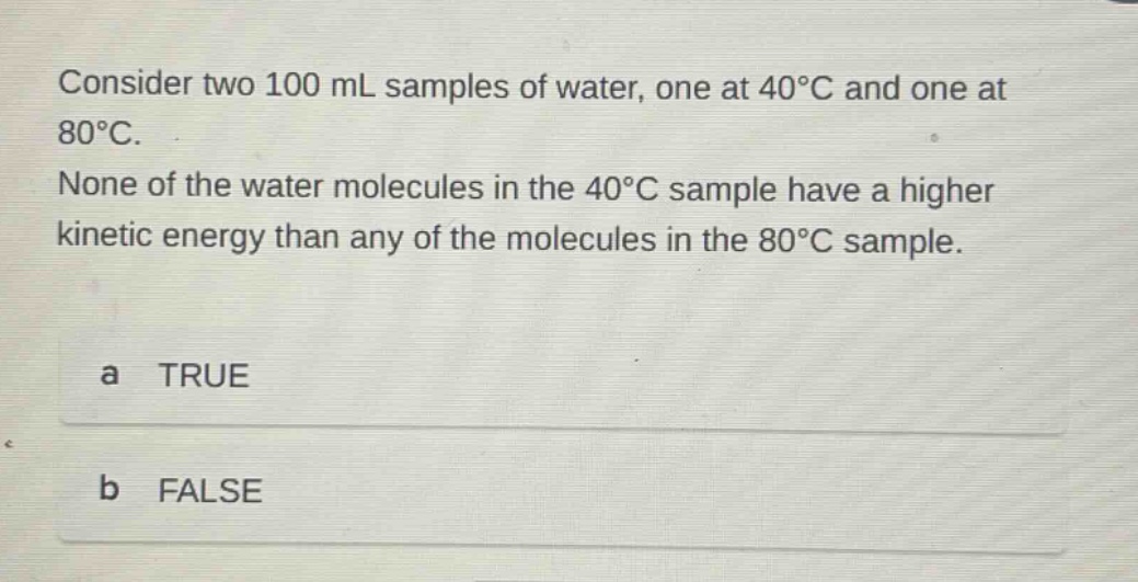 consider two 100 ml samples of water, one at 40°c and one at 80°c. none of the water molecules in the 40°c sample have a higher kinetic energy than any of the molecules in the 80°c sample. a true b false