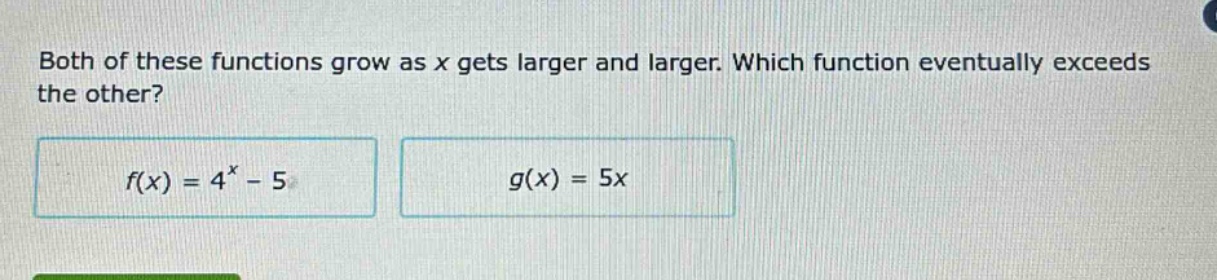 both of these functions grow as x gets larger and larger. which function eventually exceeds the other?\n$f(x)=4^{x}-5$\n$g(x)=5x$