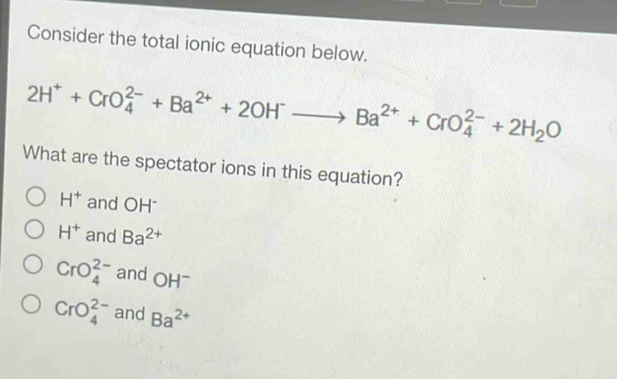 consider the total ionic equation below.\n2h⁺ + cro₄²⁻ + ba²⁺ + 2oh⁻ → ba²⁺ + cro₄²⁻ + 2h₂o\nwhat are the spectator ions in this equation?\no h⁺ and oh⁻\no h⁺ and ba²⁺\no cro₄²⁻ and oh⁻\no cro₄²⁻ and ba²⁺