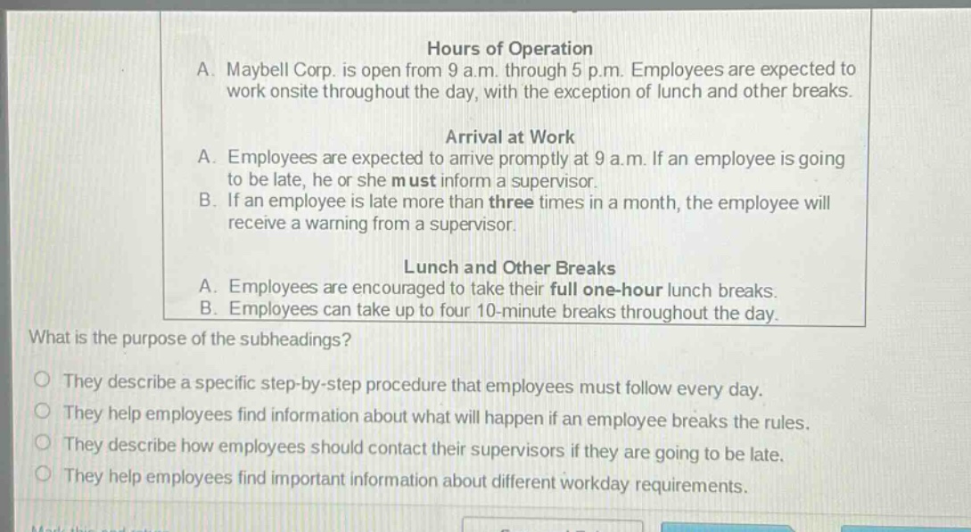 a. maybell corp. is open from 9 a.m. through 5 p.m. employees are expected to work onsite throughout the day, with the exception of lunch and other breaks.\n\narrival at work\na. employees are expected to arrive promptly at 9 a.m. if an employee is going to be late, he or she must inform a supervisor.\nb. if an employee is late more than three times in a month, the employee will receive a warning from a supervisor.\n\nlunch and other breaks\na. employees are encouraged to take their full one - hour lunch breaks.\nb. employees can take up to four 10 - minute breaks throughout the day.\n\nwhat is the purpose of the subheadings?\no they describe a specific step - by - step procedure that employees must follow every day.\no they help employees find information about what will happen if an employee breaks the rules.\no they describe how employees should contact their supervisors if they are going to be late.\no they help employees find important information about different workday requirements.