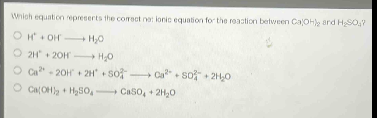 which equation represents the correct net ionic equation for the reaction between ca(oh)₂ and h₂so₄?\no h⁺ + oh⁻ → h₂o\no 2h⁺ + 2oh⁻ → h₂o\no ca²⁺ + 2oh⁻ + 2h⁺ + so₄²⁻ → ca²⁺ + so₄²⁻ + 2h₂o\no ca(oh)₂ + h₂so₄ → caso₄ + 2h₂o