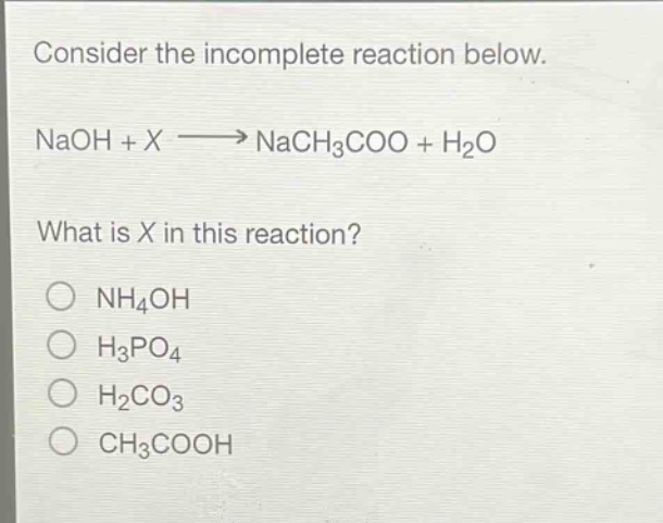 consider the incomplete reaction below.\nnaoh + x → nach3coo + h2o\nwhat is x in this reaction?\n○ nh4oh\n○ h3po4\n○ h2co3\n○ ch3cooh