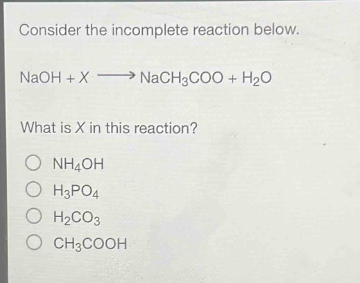 consider the incomplete reaction below.\nnaoh + x → nach₃coo + h₂o\nwhat is x in this reaction?\n○ nh₄oh\n○ h₃po₄\n○ h₂co₃\n○ ch₃cooh