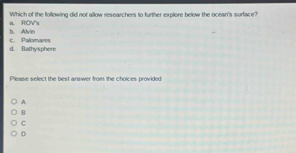 which of the following did not allow researchers to further explore below the oceans surface?\na. rovs\nb. alvin\nc. palomares\nd. bathysphere\nplease select the best answer from the choices provided\no a\no b\no c\no d