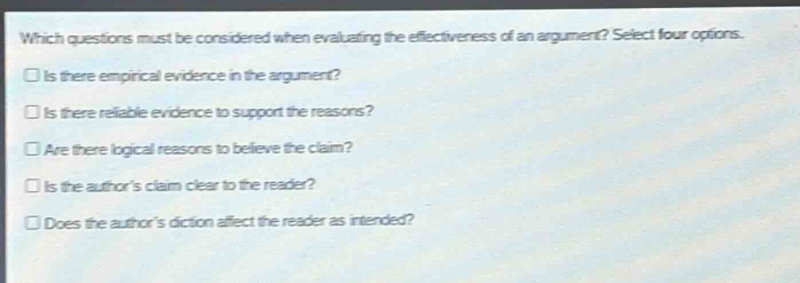which questions must be considered when evaluating the effectiveness of an argument? select four options.\nis there empirical evidence in the argument?\nis there reliable evidence to support the reasons?\nare there logical reasons to believe the claim?\nis the authors claim clear to the reader?\ndoes the authors diction affect the reader as intended?