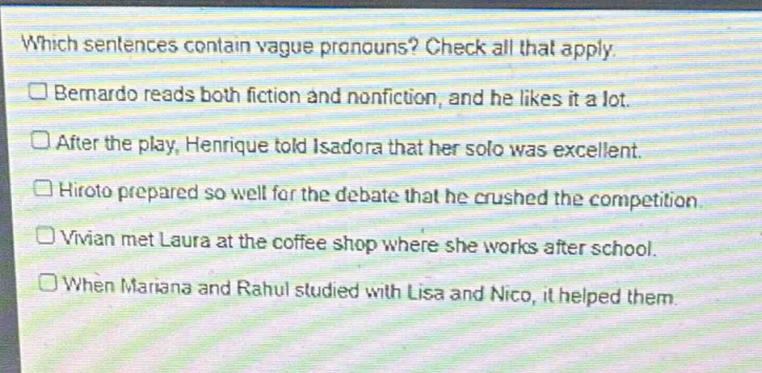 which sentences contain vague pronouns? check all that apply.\n□ bernardo reads both fiction and nonfiction, and he likes it a lot.\n□ after the play, henrique told isadora that her solo was excellent.\n□ hiroto prepared so well for the debate that he crushed the competition.\n□ vivian met laura at the coffee shop where she works after school.\n□ when mariana and rahul studied with lisa and nico, it helped them.
