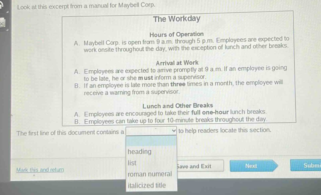 look at this excerpt from a manual for maybell corp. the workday hours of operation a. maybell corp. is open from 9 a.m. through 5 p.m. employees are expected to work onsite throughout the day, with the exception of lunch and other breaks. arrival at work a. employees are expected to arrive promptly at 9 a.m. if an employee is going to be late, he or she must inform a supervisor. b. if an employee is late more than three times in a month, the employee will receive a warning from a supervisor. lunch and other breaks a. employees are encouraged to take their full one - hour lunch breaks. b. employees can take up to four 10 - minute breaks throughout the day. the first line of this document contains a to help readers locate this section. heading list roman numeral italicized title mark this and return save and exit next submit