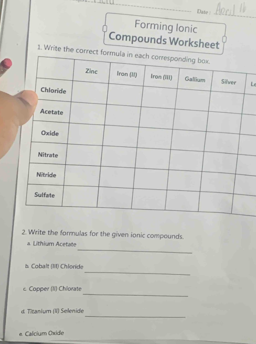 forming ionic compounds worksheet\n1. write the correct formula in each corresponding box.\n| | zinc | iron (ii) | iron (iii) | gallium | silver |\n|--|--|--|--|--|--| \n| chloride | | | | | |\n| acetate | | | | | |\n| oxide | | | | | |\n| nitrate | | | | | |\n| nitride | | | | | |\n| sulfate | | | | | |\n2. write the formulas for the given ionic compounds.\n a. lithium acetate \n b. cobalt (iii) chloride \n c. copper (ii) chlorate \n d. titanium (ii) selenide \n e. calcium oxide