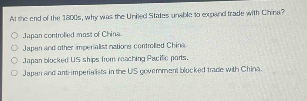 at the end of the 1800s, why was the united states unable to expand trade with china?\no japan controlled most of china.\no japan and other imperialist nations controlled china.\no japan blocked us ships from reaching pacific ports.\no japan and anti - imperialists in the us government blocked trade with china.