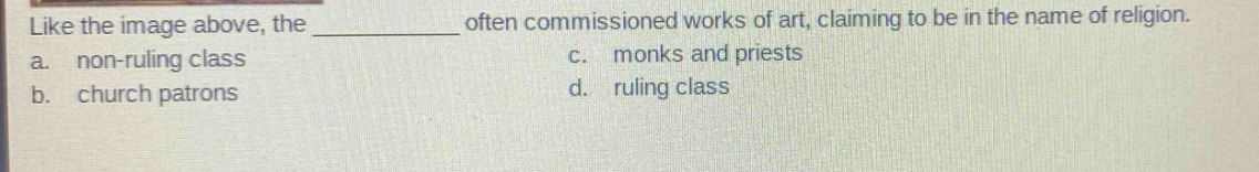 like the image above, the ________ often commissioned works of art, claiming to be in the name of religion.\na. non - ruling class c. monks and priests\nb. church patrons d. ruling class