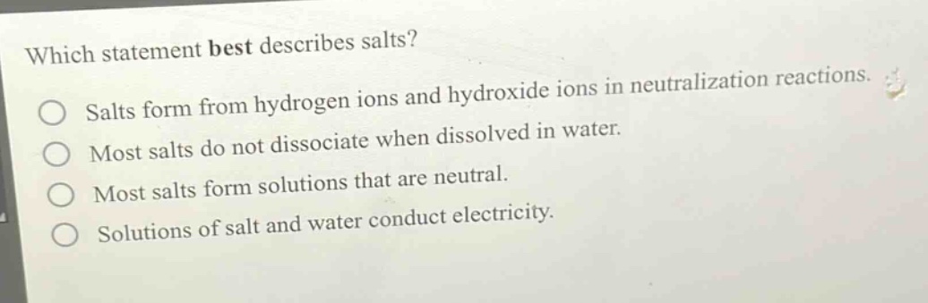 which statement best describes salts?\nsalts form from hydrogen ions and hydroxide ions in neutralization reactions.\nmost salts do not dissociate when dissolved in water.\nmost salts form solutions that are neutral.\nsolutions of salt and water conduct electricity.