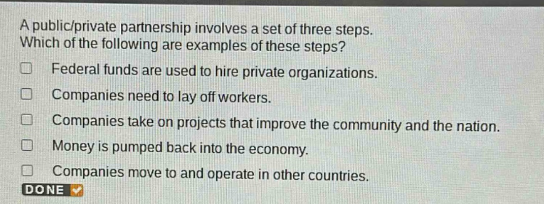 a public/private partnership involves a set of three steps. which of the following are examples of these steps? federal funds are used to hire private organizations. companies need to lay off workers. companies take on projects that improve the community and the nation. money is pumped back into the economy. companies move to and operate in other countries. done
