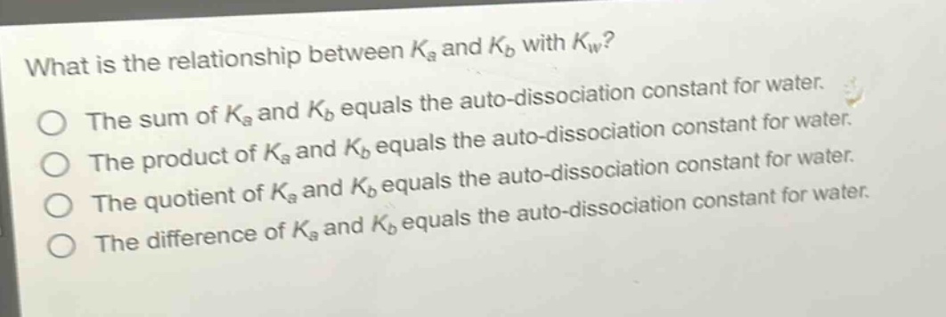 what is the relationship between $k_a$ and $k_b$ with $k_w$?\nthe sum of $k_a$ and $k_b$ equals the auto - dissociation constant for water.\nthe product of $k_a$ and $k_b$ equals the auto - dissociation constant for water.\nthe quotient of $k_a$ and $k_b$ equals the auto - dissociation constant for water.\nthe difference of $k_a$ and $k_b$ equals the auto - dissociation constant for water.