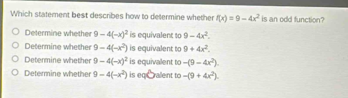which statement best describes how to determine whether f(x) = 9 - 4x² is an odd function?\ndetermine whether 9 - 4(-x)² is equivalent to 9 - 4x².\ndetermine whether 9 - 4(-x²) is equivalent to 9 + 4x².\ndetermine whether 9 - 4(-x)² is equivalent to -(9 - 4x²).\ndetermine whether 9 - 4(-x²) is equivalent to -(9 + 4x²).