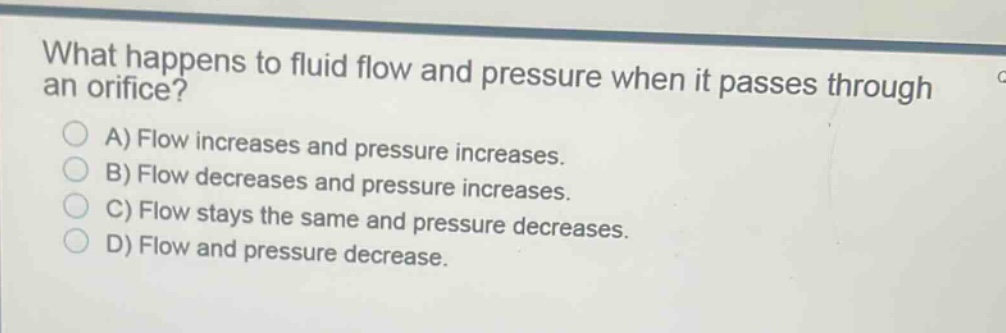 what happens to fluid flow and pressure when it passes through an orifice?\na) flow increases and pressure increases.\nb) flow decreases and pressure increases.\nc) flow stays the same and pressure decreases.\nd) flow and pressure decrease.