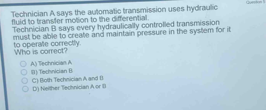 technician a says the automatic transmission uses hydraulic fluid to transfer motion to the differential. technician b says every hydraulically controlled transmission must be able to create and maintain pressure in the system for it to operate correctly. who is correct?\na) technician a\nb) technician b\nc) both technician a and b\nd) neither technician a or b