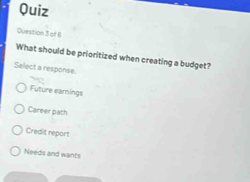 quiz\nquestion 3 of 6\nwhat should be prioritized when creating a budget?\nselect a response.\n○ future earnings\n○ career path\n○ credit report\n○ needs and wants