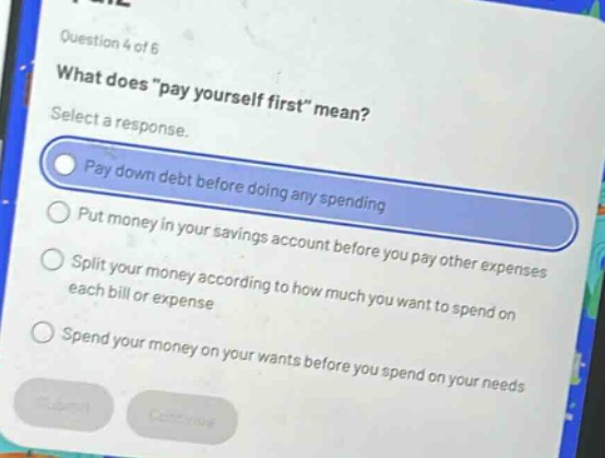 question 4 of 6\nwhat does \pay yourself first\ mean?\nselect a response.\npay down debt before doing any spending\nput money in your savings account before you pay other expenses\nsplit your money according to how much you want to spend on each bill or expense\nspend your money on your wants before you spend on your needs