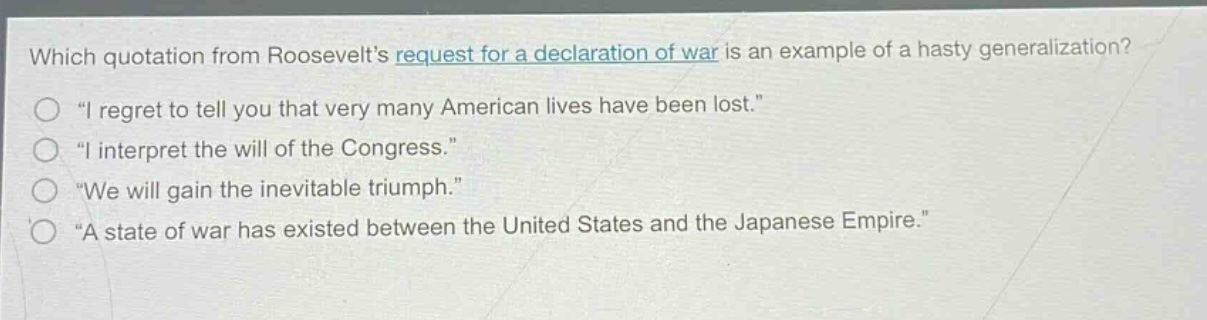 which quotation from roosevelts request for a declaration of war is an example of a hasty generalization?\n“i regret to tell you that very many american lives have been lost.”\n“i interpret the will of the congress.”\n“we will gain the inevitable triumph.”\n“a state of war has existed between the united states and the japanese empire.”