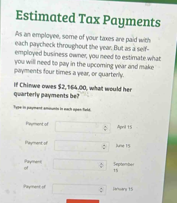 estimated tax payments\nas an employee, some of your taxes are paid with each paycheck throughout the year. but as a self - employed business owner, you need to estimate what you will need to pay in the upcoming year and make payments four times a year, or quarterly.\nif chinwe owes $2,164.00, what would her quarterly payments be?\ntype in payment amounts in each open field.\npayment of april 15\npayment of june 15\npayment of september 15\npayment of january 15