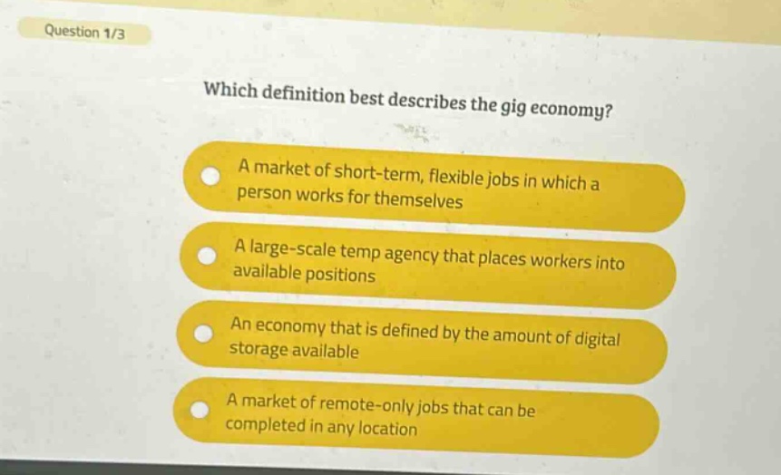 question 1/3\nwhich definition best describes the gig economy?\na market of short - term, flexible jobs in which a person works for themselves\na large - scale temp agency that places workers into available positions\nan economy that is defined by the amount of digital storage available\na market of remote - only jobs that can be completed in any location