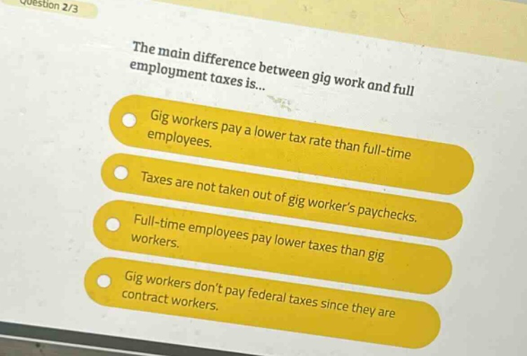 question 2/3\nthe main difference between gig work and full - employment taxes is...\ngig workers pay a lower tax rate than full - time employees.\ntaxes are not taken out of gig workers paychecks.\nfull - time employees pay lower taxes than gig workers.\ngig workers dont pay federal taxes since they are contract workers.