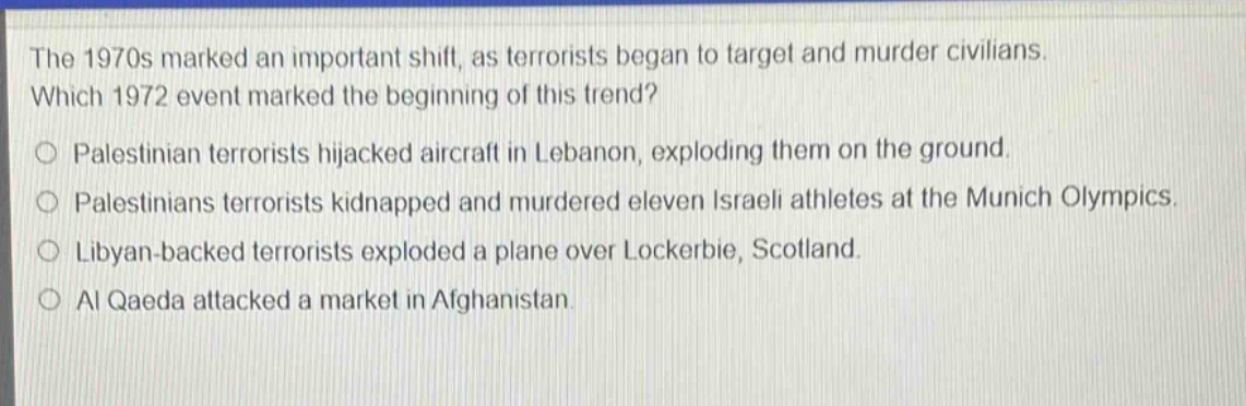 the 1970s marked an important shift, as terrorists began to target and murder civilians. which 1972 event marked the beginning of this trend?\no palestinian terrorists hijacked aircraft in lebanon, exploding them on the ground.\no palestinians terrorists kidnapped and murdered eleven israeli athletes at the munich olympics.\no libyan - backed terrorists exploded a plane over lockerbie, scotland.\no al qaeda attacked a market in afghanistan.