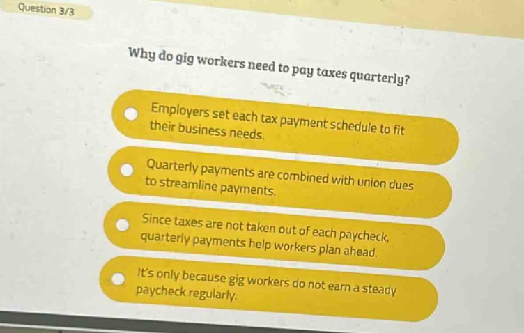 question 3/3\nwhy do gig workers need to pay taxes quarterly?\nemployers set each tax payment schedule to fit their business needs.\nquarterly payments are combined with union dues to streamline payments.\nsince taxes are not taken out of each paycheck, quarterly payments help workers plan ahead.\nits only because gig workers do not earn a steady paycheck regularly.