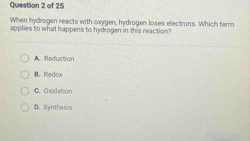 question 2 of 25\nwhen hydrogen reacts with oxygen, hydrogen loses electrons. which term applies to what happens to hydrogen in this reaction?\na. reduction\nb. redox\nc. oxidation\nd. synthesis