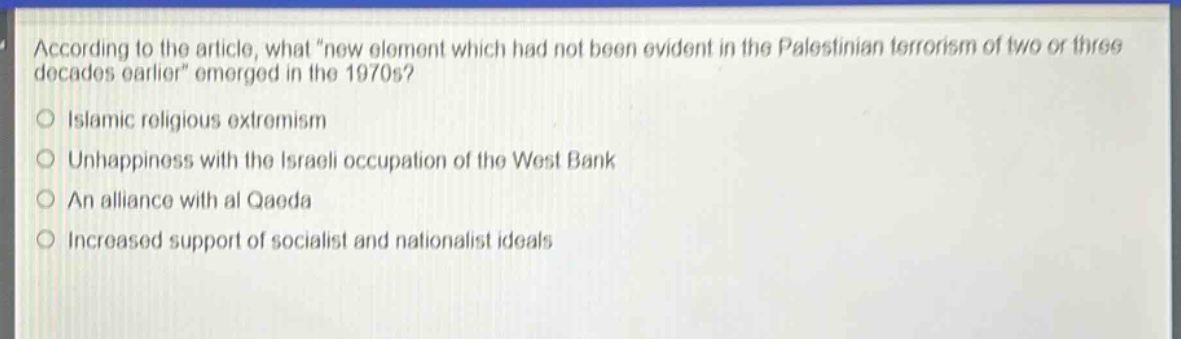 according to the article, what \new element which had not been evident in the palestinian terrorism of two or three decades earlier\ emerged in the 1970s?\nislamic religious extremism\nunhappiness with the israeli occupation of the west bank\nan alliance with al qaeda\nincreased support of socialist and nationalist ideals
