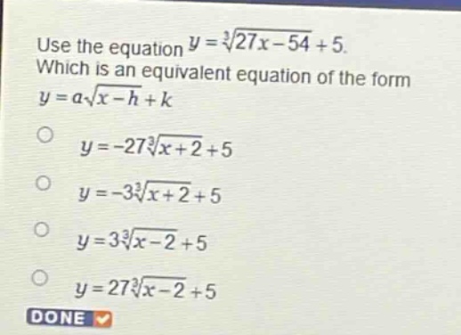 use the equation $y = sqrt3{27x - 54}+5$. which is an equivalent equation of the form $y = asqrt3{x - h}+k$ \n$y=-27sqrt3{x + 2}+5$\n$y=-3sqrt3{x + 2}+5$\n$y = 3sqrt3{x - 2}+5$\n$y = 27sqrt3{x - 2}+5$\ndone