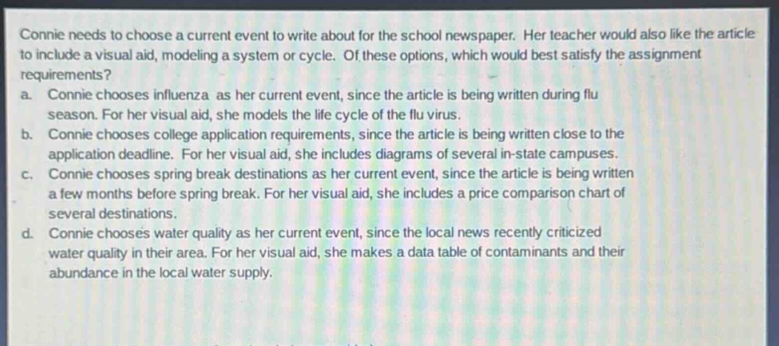 connie needs to choose a current event to write about for the school newspaper. her teacher would also like the article to include a visual aid, modeling a system or cycle. of these options, which would best satisfy the assignment requirements?\na. connie chooses influenza as her current event, since the article is being written during flu season. for her visual aid, she models the life cycle of the flu virus.\nb. connie chooses college application requirements, since the article is being written close to the application deadline. for her visual aid, she includes diagrams of several in - state campuses.\nc. connie chooses spring break destinations as her current event, since the article is being written a few months before spring break. for her visual aid, she includes a price comparison chart of several destinations.\nd. connie chooses water quality as her current event, since the local news recently criticized water quality in their area. for her visual aid, she makes a data table of contaminants and their abundance in the local water supply.