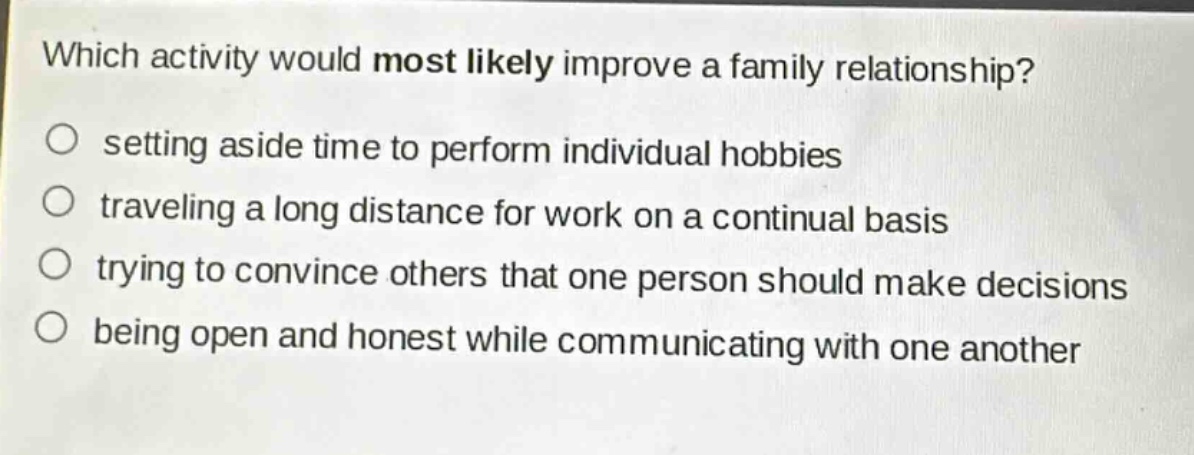 which activity would most likely improve a family relationship?\nsetting aside time to perform individual hobbies\ntraveling a long distance for work on a continual basis\ntrying to convince others that one person should make decisions\nbeing open and honest while communicating with one another