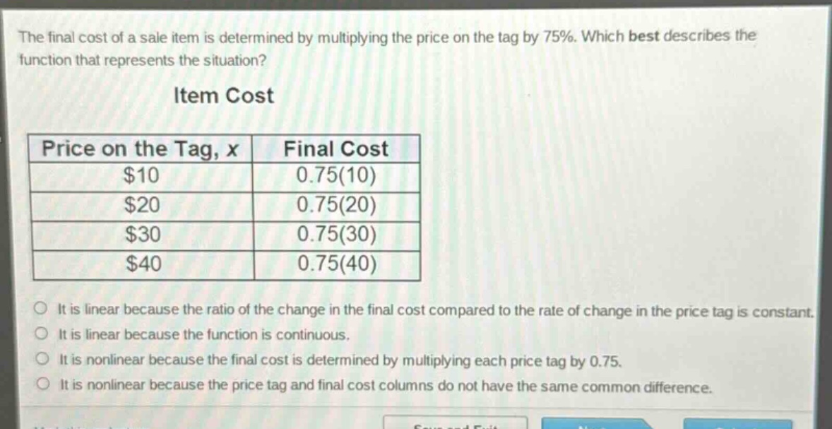 the final cost of a sale item is determined by multiplying the price on the tag by 75%. which best describes the function that represents the situation?\nitem cost\n| price on the tag, x | final cost |\n| ---- | ---- |\n| $10 | 0.75(10) |\n| $20 | 0.75(20) |\n| $30 | 0.75(30) |\n| $40 | 0.75(40) |\no it is linear because the ratio of the change in the final cost compared to the rate of change in the price tag is constant.\no it is linear because the function is continuous.\no it is nonlinear because the final cost is determined by multiplying each price tag by 0.75.\no it is nonlinear because the price tag and final cost columns do not have the same common difference.