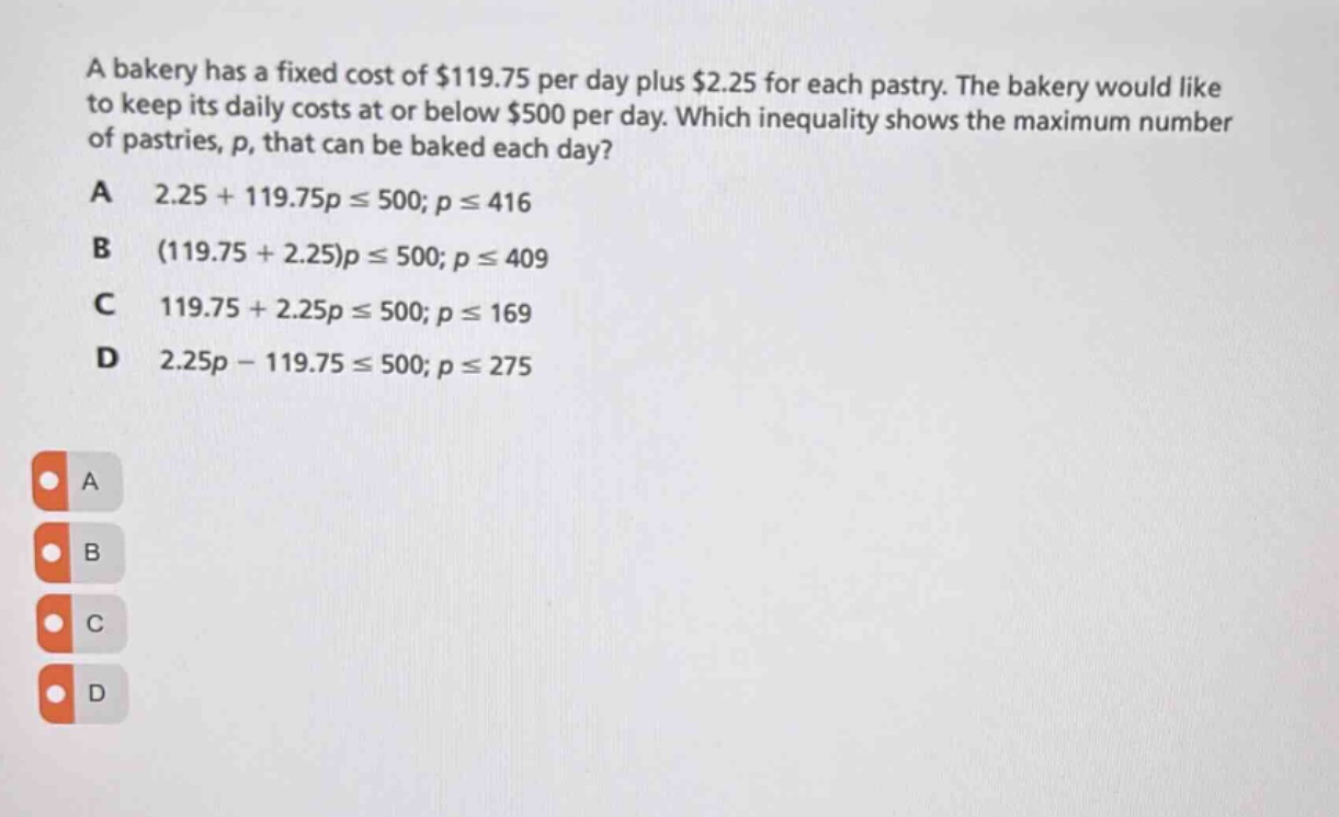 a bakery has a fixed cost of $119.75 per day plus $2.25 for each pastry. the bakery would like to keep its daily costs at or below $500 per day. which inequality shows the maximum number of pastries, p, that can be baked each day?\na 2.25 + 119.75p ≤ 500; p ≤ 416\nb (119.75 + 2.25)p ≤ 500; p ≤ 409\nc 119.75 + 2.25p ≤ 500; p ≤ 169\nd 2.25p - 119.75 ≤ 500; p ≤ 275