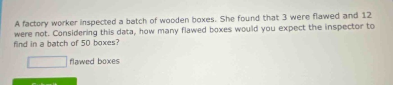 a factory worker inspected a batch of wooden boxes. she found that 3 were flawed and 12 were not. considering this data, how many flawed boxes would you expect the inspector to find in a batch of 50 boxes?\nflawed boxes