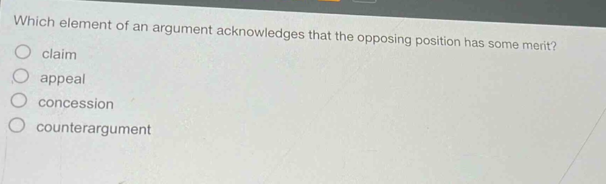which element of an argument acknowledges that the opposing position has some merit?\nclaim\nappeal\nconcession\ncounterargument