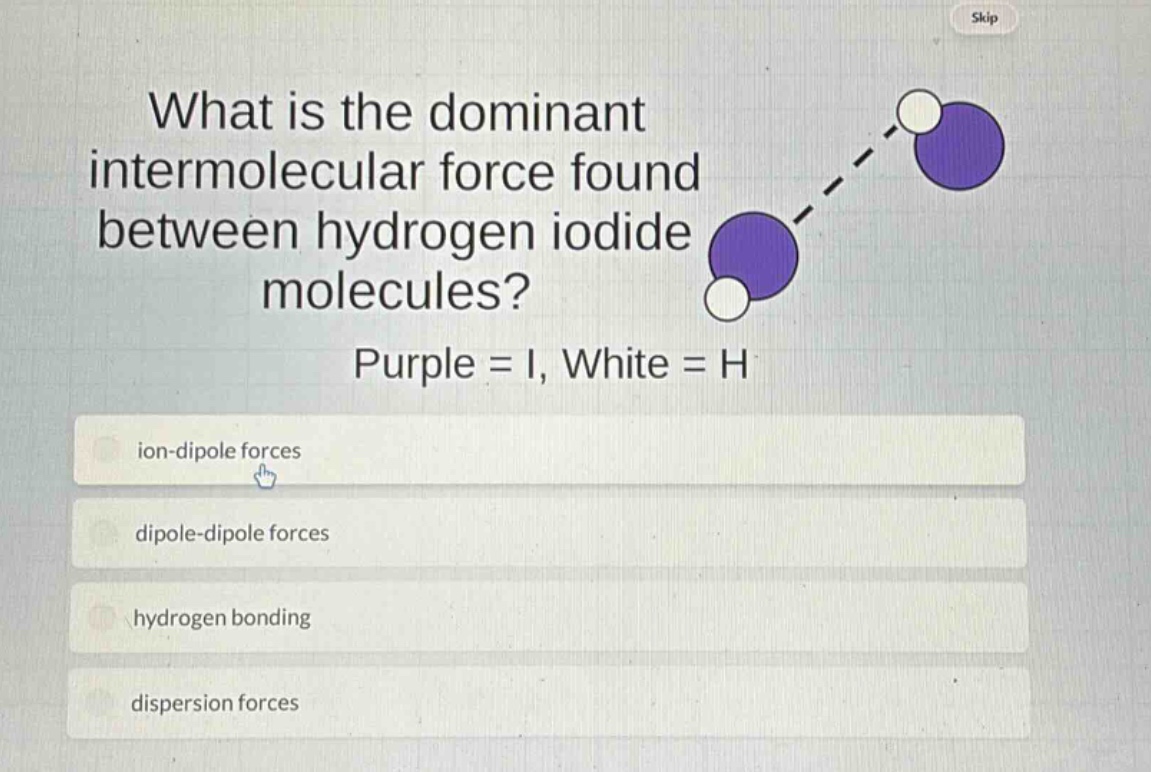 what is the dominant intermolecular force found between hydrogen iodide molecules? purple = i, white = h\nion - dipole forces\ndipole - dipole forces\nhydrogen bonding\ndispersion forces