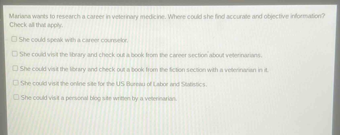 mariana wants to research a career in veterinary medicine. where could she find accurate and objective information? check all that apply.\nshe could speak with a career counselor.\nshe could visit the library and check out a book from the career section about veterinarians.\nshe could visit the library and check out a book from the fiction section with a veterinarian in it.\nshe could visit the online site for the us bureau of labor and statistics.\nshe could visit a personal blog site written by a veterinarian.