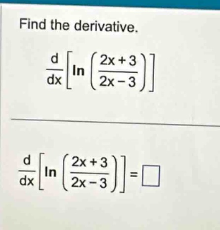 find the derivative.\n$\frac{d}{dx}leftlnleft(\frac{2x + 3}{2x - 3}\right)\right$\n$\frac{d}{dx}leftlnleft(\frac{2x + 3}{2x - 3}\right)\right=square$