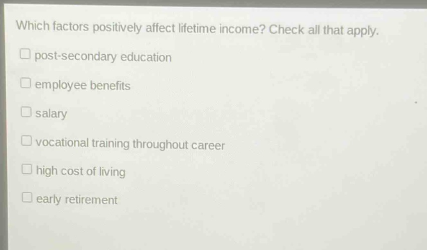 which factors positively affect lifetime income? check all that apply.\n□ post - secondary education\n□ employee benefits\n□ salary\n□ vocational training throughout career\n□ high cost of living\n□ early retirement