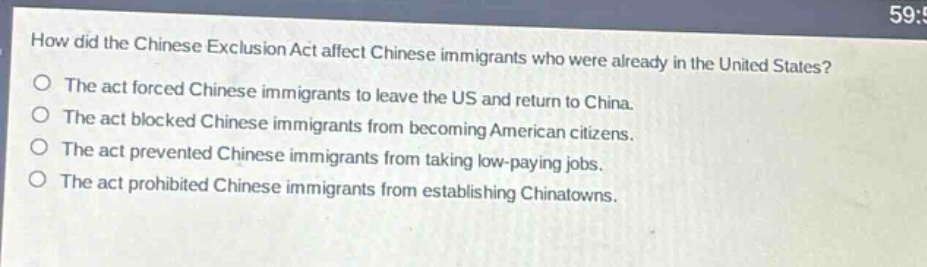 how did the chinese exclusion act affect chinese immigrants who were already in the united states?\nthe act forced chinese immigrants to leave the us and return to china.\nthe act blocked chinese immigrants from becoming american citizens.\nthe act prevented chinese immigrants from taking low - paying jobs.\nthe act prohibited chinese immigrants from establishing chinatowns.