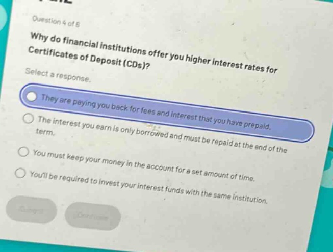 question 4 of 8\nwhy do financial institutions offer you higher interest rates for certificates of deposit (cds)?\nselect a response.\nthey are paying you back for fees and interest that you have prepaid.\nthe interest you earn is only borrowed and must be repaid at the end of the term.\nyou must keep your money in the account for a set amount of time.\nyoull be required to invest your interest funds with the same institution.