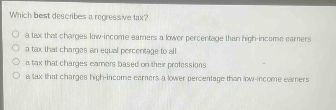 which best describes a regressive tax?\no a tax that charges low - income earners a lower percentage than high - income earners\no a tax that charges an equal percentage to all\no a tax that charges earners based on their professions\no a tax that charges high - income earners a lower percentage than low - income earners