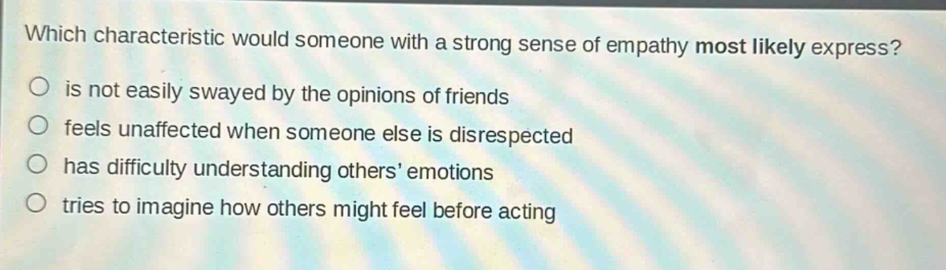 which characteristic would someone with a strong sense of empathy most likely express?\no is not easily swayed by the opinions of friends\no feels unaffected when someone else is disrespected\no has difficulty understanding others’ emotions\no tries to imagine how others might feel before acting