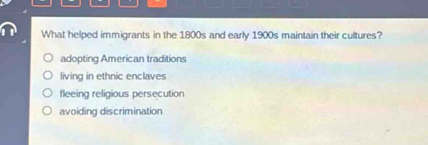 what helped immigrants in the 1800s and early 1900s maintain their cultures?\nadopting american traditions\nliving in ethnic enclaves\nfleeing religious persecution\navoiding discrimination