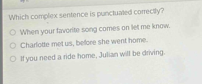 which complex sentence is punctuated correctly?\nwhen your favorite song comes on let me know.\ncharlotte met us, before she went home.\nif you need a ride home, julian will be driving.